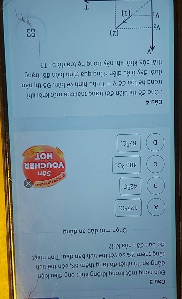 Đun nóng một lượng không khí trong điều kiện
đẳng áp thì nhiệt độ tăng thêm 8K, còn thể tích
tăng thêm 2% so với thể tích ban đầu. Tính nhiệt
độ ban đầu của khí?
Chọn một đáp án đúng
A 127^0C.
B 42°C
HSHOPXUHUONG
Săn
C 400°C. VOUCHER
HOT
D 87^0C.
Câu 4
. Cho đồ thị biến đổi trạng thái của một khối khí
trong hệ tọa độ V - T như hình vẽ bên. Đồ thị nào
đưới đây biểu diễn đúng quá trình biến đổi trạng
thái của khối khí này trong hệ tọa độ p-T 2