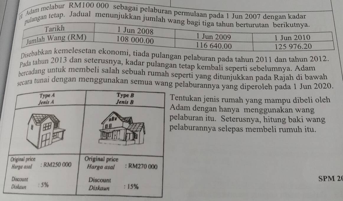 Adam melabur RM100 000 sebagai pelaburan permulaan pada 1 Jun 2007 dengan kadar 
gan tetap. Jadual menunjukkan j 
Diseada pulangan pelaburan pada tahun 2011 dan tahun 2012. 
Pada tahun 2013 dan seterusnya, kadar pulangan tetap kembali seperti sebelumnya. Adam 
bercadang untuk membeli salah sebuah rumah seperti yang ditunjukkan pada Rajah di bawah 
ecara tunai dengan menggunakan semua waburannya yang diperoleh pada 1 Jun 2020. 
ukan jenis rumah yang mampu dibeli oleh 
dengan hanya menggunakan wang 
buran itu. Seterusnya, hitung baki wang 
urannya selepas membeli rumuh itu. 
SPM 20