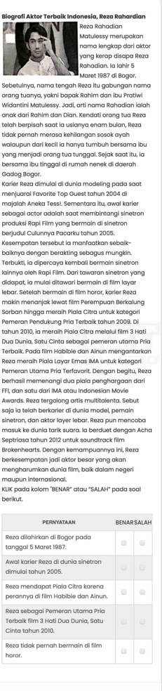 Biografi Aktor Terbaik Indonesia, Reza Rahardian
za Rahadian
atulessy merupakan
ma lengkap dari aktor
ng kerap disapa Reza
hadian. la lahir 5
aret 1987 di Bogor.
Sebetulnya, nama tengah Reza itu gabungan nama
orang tuanya, yakni bapak Rahim dan ibu Pratiwi
Widantini Matulessy. Jadi, arti nama Rahadian ialah
anak dari Rahim dan Dian. Kendati orang tua Reza
telah berpisah saat ia usianya enam bulan, Reza
tidak pernah merasa kehilangan sosok ayah
walaupun dari kecil ia hanya tumbuh bersama ibu
yang menjadi orang tua tunggal. Sejak saat itu, ia
bersama ibu tinggal di rumah nenek di daerah
Gadog Bogor.
Karier Reza dimulai di dunia modeling pada saat
menjuaral Favorite Top Guest tahun 2004 d
majalah Aneka Tess! Sementara itu, awal karier
sebagai actor adalah saat membintangi sinetron
produksi Rapi Film yang bermain di sinetron
berjudul Culunnya Pacarku tahun 2005.
Kesempatan tersebut ia manfaatkan sebaik-
baiknya dengan berakting sebagus mungkin.
Terbukti, ia dipercaya kembali bermain sinetron
lainnya oleh Rapi Film. Dari tawaran sinetron yang
didapat, ia mulai ditawari bermain di film layar
lebar. Setelah bermain di fillm horor, karier Reza
makin menanjak lewat film Perempuan Berkalung
Sorban hingga meraih Piala Cîtra untuk kategori
Pemeran Pendukung Pria Terbaïk tahun 2009. Di
tahun 2010, ia meraîh Piala Citra melalui film 3 Hati
Dua Dunia, Satu Cinta sebagai pemeran utama Pria
Terbaik. Pada film Habibie dan Ainun mengantarkan
Reza meraîh Piala Layar Emas IMA untuk kategori
Pemeran Utama Pria Terfavorît. Dengan begitu, Reza
berhasil memenangi dua piala penghargaan dari
FFI, dan satu dari IMA atau Indonesian Movie
Awards. Reza tergolong artis multitalenta. Sebut
saja ia telah berkarier di dunia model, pemain
sinetron, dan aktor layer lebar. Reza pun mencoba
masuk ke dunia tarik suara. la berduet dengan Acha
Septriasa tahun 2012 untuk soundtrack film
Brokenhearts. Dengan kemampuannya ini, Reza
berkesempatan jadi aktor besar yang akan
mengharumkan dunia film, baïk dalam negeri
maupun internasional.
KLIK pada kolom "BENAR" atau "SALAH" pada soal
berikut.
R
t
A
d
R
p
R
T
C
R
h