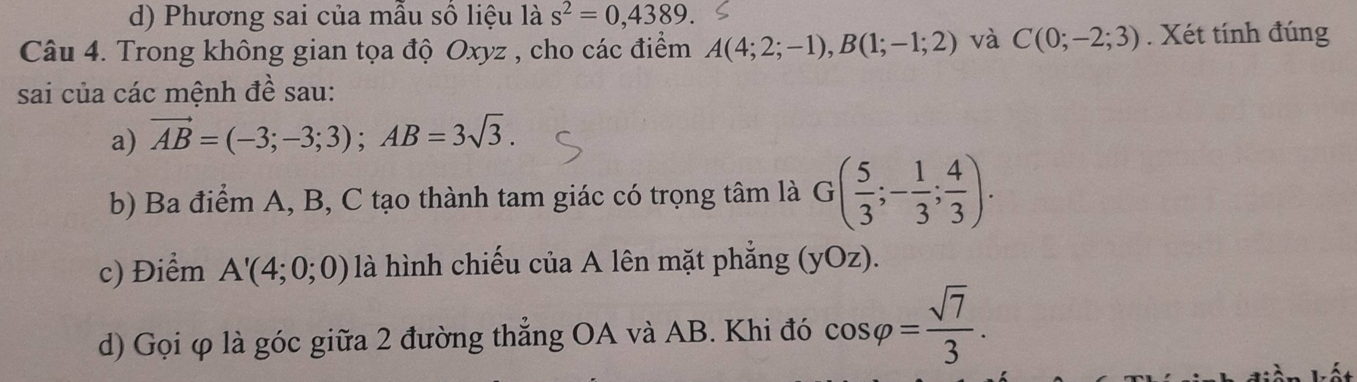 d) Phương sai của mẫu số liệu là s^2=0,4389. 
Câu 4. Trong không gian tọa độ Oxyz , cho các điểm A(4;2;-1), B(1;-1;2) và C(0;-2;3). Xét tính đúng
sai của các mệnh đề sau:
a) vector AB=(-3;-3;3); AB=3sqrt(3). 
b) Ba điểm A, B, C tạo thành tam giác có trọng tâm là G( 5/3 ;- 1/3 ; 4/3 ). 
c) Điểm A'(4;0;0) là hình chiếu của A lên mặt phẳng (yOz).
d) Gọi φ là góc giữa 2 đường thẳng OA và AB. Khi đó cos varphi = sqrt(7)/3 .