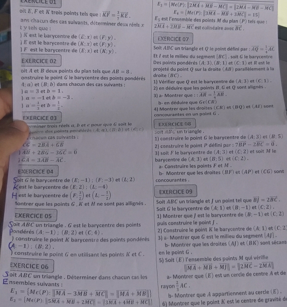 exércicé U1 E_3= Me(P);||2vector MA+vector MB-vector MC||=||2vector MA-vector MB-vector MC|
E_4= Me(P):||3vector MA-vector MB+3vector MC||=15
oit E, F et K trois points tels que : vector KF= 3/7 vector KE. E_5 est l'ensemble des points M du plan (P) tels que :
ans chacun des cas suivants, déterminer deux réels x 2vector MA+vector 2MB-vector MC est colinéaire avec
t y tels que : vector BC.
) K est le barycentre de (E;x) et (F;y). EXERCICE 07
)  est le barycentre de (K:x) et (F:y). Soit ABC un triangle et Q le point défini par : vector AQ= 1/4 vector AC
) F est le barycentre de (E;x) et (K;y). Et / est le milieu du segment [BC] . soit G le barycentre
EXERCICE 02 Des points pondérés (A;3),(B;1) et (C:1) et R est le
oit A et B deux points du plan tels que AB=8. projeté du point Q sur la droite (AB) parallèlement à la
onstruire le point G le barycentre des points pondérés droite (BC) .
4; a) et (B;b) dans chacun des cas suivants : 1) Vérifier que Q est le barycentre de (A;3) et (C;1).
a=3 et b=1. 2) en déduire que les points B. G et Q sont alignés .
a=-1 et b=-3. 3) a- Montrer que : : vector AR= 1/4 vector AB.
a= 1/3  et b= 1/2 . b- en déduire que G∈ (CR)
4) Montrer que les droites (CR) et (BQ) et (AJ) sont
EXERCICE 03 concourantes en un point G .
erminer trois réels a, b et c pour que G soit le
centre des points pondérés (A;a),(B:b)  (C;C) EXERCICE 08
, chacun cas suivants . solt ABC un triangle . 1) construire le point G le barycentre de (A;3) et (B:5)
overline CG=2overline BA+overline GB
2) construire le point P défini par : 7vector BP-2vector BC=vector 0.
 vector AB+2vector BG-3vector GC=vector 0
a vector GA=3vector AB-vector AC. 3) soit F le barycentre de (A;3) et (C;2) et soit M le
barycentre de (A;3) et (B;5) et (C:2).
a- Construire les points F et M .
EXERCICE 04 b- Montrer que les droites (BF) et (AP) et (CG) sont
Soit G le barycentre de (E;-1);(F;-3) et (L;2) concourantes .
K est le barycentre de (E;2);(L;-4)
EXERCICE 09
H est le barycentre de (F: 3/2 ) et (L;- 1/2 ) Soit ABC un triangle et ∫ un point tel que vector Bj=2vector BC.
1ontrer que les points G , K et H ne sont pas allignés .
Soit G le barycentre de (A;1) et (B;-1) et (C;2).
EXERCICE 05 1) Montrer que / est le barycentre de (B;-1) et (C;2)
S Coit ABC un triangle . G est le barycentre des points puis construire le point J .
Pondérés (A;-1);(B;2) et (C;4). 2) Construire le point K le barycentre de (A;1) et (C:2
) construire le point K barycentre des points pondérés 3) a- Montrer que G est le milieu du segment [AJ] .
A:-1):(B:2).
b- Montrer que les droites (AJ) et (BK) sont sécante
construire le point G en utilisant les points K et C . en le point G .
5) Soit (E) l'ensemble des points M qui vérifie
EXERCICE 06
Soit ABC un triangle . Déterminer dans chacun cas les a- Montrer que (E) est un cercle de centre A et de ||vector MA+vector MB+vector MJ||=||2vector MC-2vector MA||
Ensembles suivants :
E_1= Mc(P):||vector MA-3vector MB+vector MC||=||vector MA+vector MB|| rayon  2/3 AC.
b- Montrer que A appartiennent au cercle (E) .
E_2= M∈ (P):||5vector MA+vector MB+2vector MC|=||3overline MA+4overline MB+overline MC||] 6) Montrer que le point K est le centre de gravité de