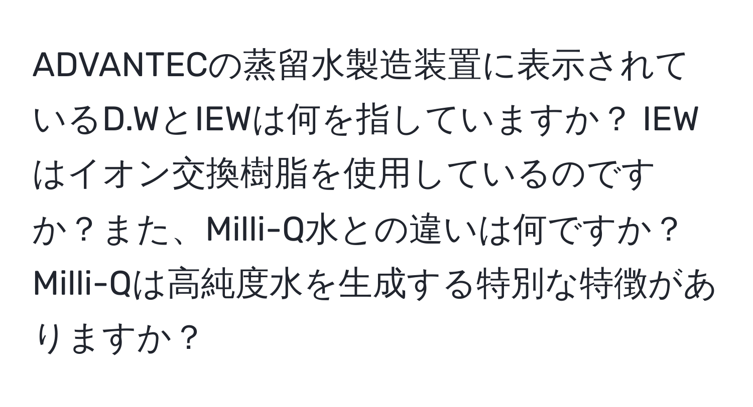 ADVANTECの蒸留水製造装置に表示されているD.WとIEWは何を指していますか？ IEWはイオン交換樹脂を使用しているのですか？また、Milli-Q水との違いは何ですか？ Milli-Qは高純度水を生成する特別な特徴がありますか？