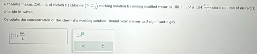 A chemist makes 250. mL of nickel(II) chloride (NiCl_2) working solution by adding distilled water to 180. mL of a 1.84  mol/L  stock solution of nickel(II) 
chloride in water. 
Calculate the concentration of the chemist's working solution. Round your answer to 3 significant digits.
[771 mol/L 
□ ...^□ 
×