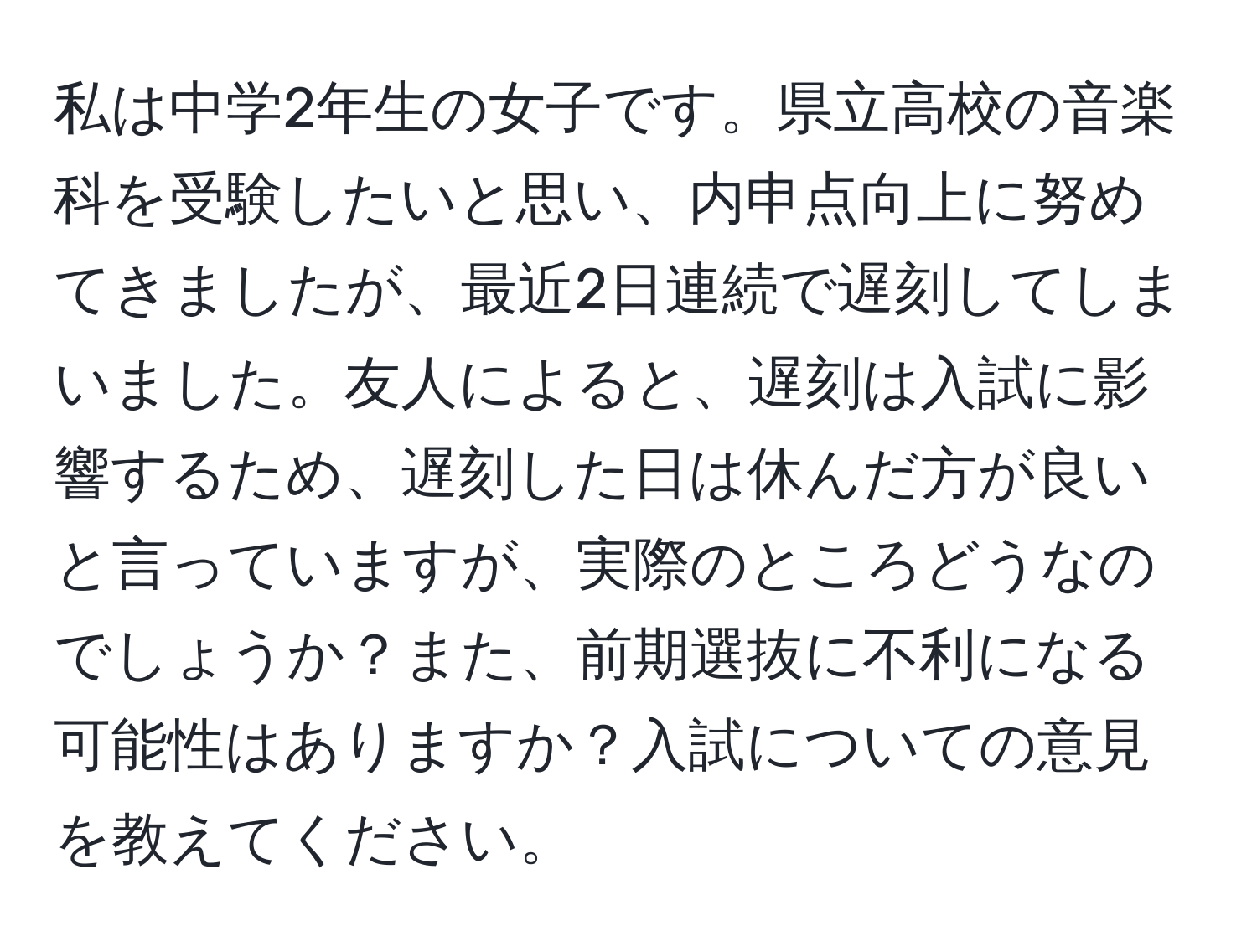 私は中学2年生の女子です。県立高校の音楽科を受験したいと思い、内申点向上に努めてきましたが、最近2日連続で遅刻してしまいました。友人によると、遅刻は入試に影響するため、遅刻した日は休んだ方が良いと言っていますが、実際のところどうなのでしょうか？また、前期選抜に不利になる可能性はありますか？入試についての意見を教えてください。