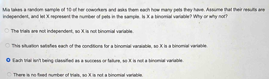 Mia takes a random sample of 10 of her coworkers and asks them each how many pets they have. Assume that their results are
independent, and let X represent the number of pets in the sample. Is X a binomial variable? Why or why not?
The trials are not independent, so X is not binomial variable.
This situation satisfies each of the conditions for a binomial varaiable, so X is a binomial variable.
Each trial isn't being classified as a success or failure, so X is not a binomial variable.
There is no fixed number of trials, so X is not a binomial variable.