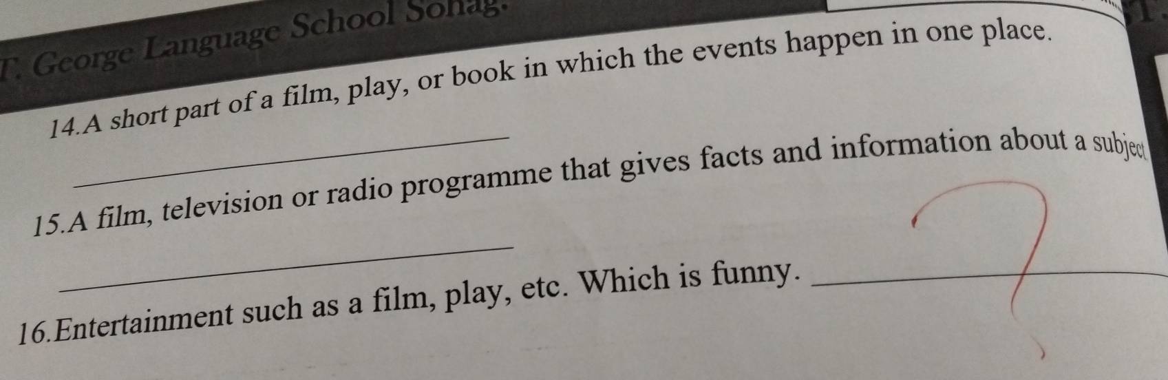 George L angu age School o 
14.A short part of a film, play, or book in which the events happen in one place. 
_ 
15.A film, television or radio programme that gives facts and information about a subjed 
16.Entertainment such as a film, play, etc. Which is funny._