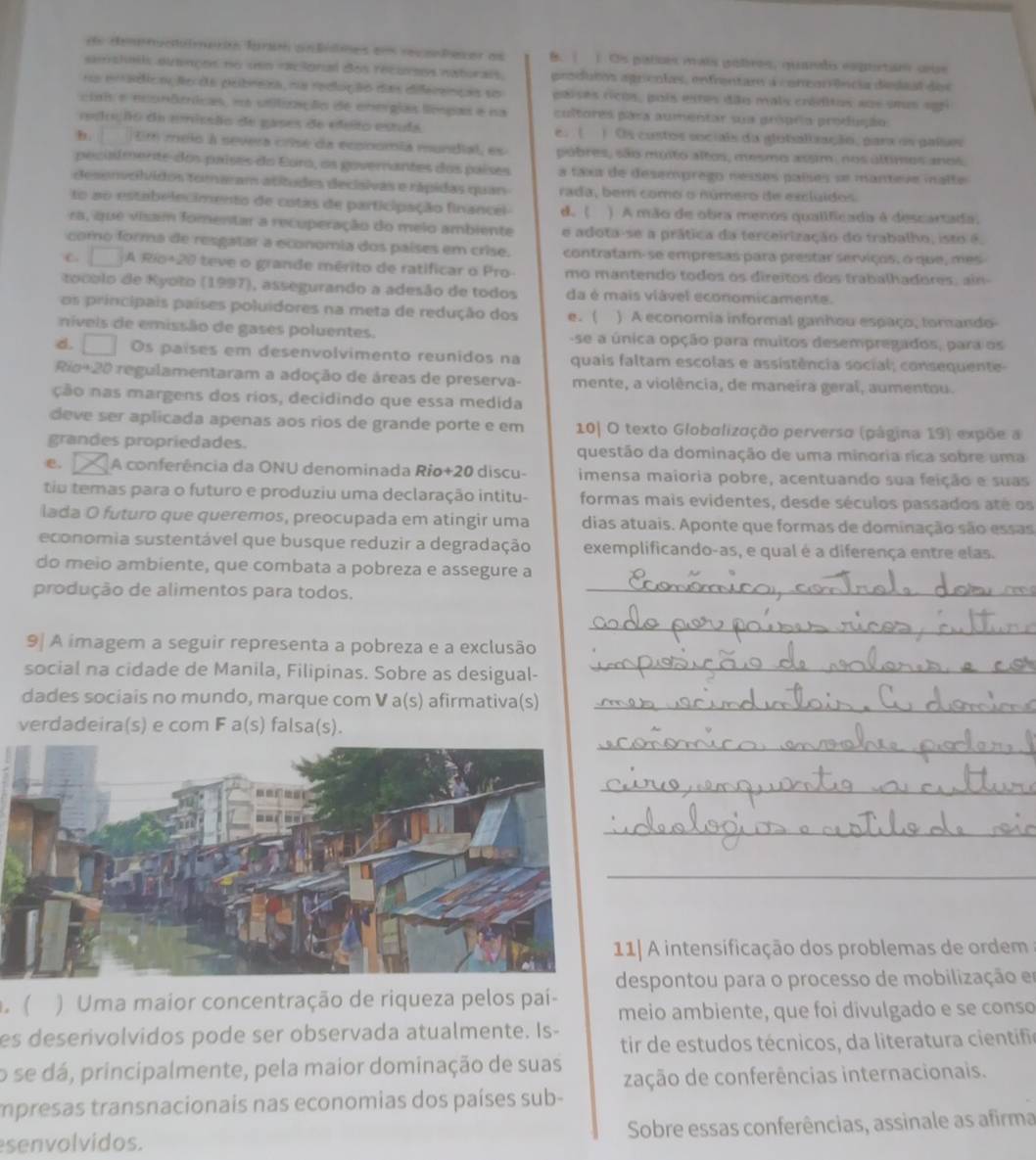 rentunulmaron farm cnfólmes em recataser as B. | 1. Os patcns mais potron, qurodis esqustin cise
samshalls ditmçns no uno racionial dos recuress naturals. produtos agricolas, enfrentam a coneorrência dielaal des
n enádica Nocde pebreiza, na redução das diferenças so paises ricós, pois estes dão mais créditos aos ses sgri
ciai e econômícas, n stitiação de energias límpas e na cultores pára aumentar sua grópria produção
redosção da emissão de gases de edeto estula, e. l )Os costos sociais da glotalização, para os palos
b.   tim melo à severa crisé da economia mundial, es púbres, são muito altos, mesmo assim, nos últimos anos
pecisimente-dos países do Eura, os governantes dos países a taxa de desemprego nesses países se mantese malte
desenvchidos foraram atítudes decisivas e rápidas quan rada, bem como o número de excluídos
to ao estabelecimento de cotas de participação financel d. ( ) A mão de obra menos qualificada é descartada.
ra, que visam fomentar a recuperação do meio ambiente e adota-se a prática da terceirização do trabalho, isto é
como forma de resgatar a economia dos países em crise. contratam-se empresas para prestar serviços, o que, mes
C □ A Río+20 teve o grande mérito de ratificar o Pro mo mantendo todos os direitos dos trabalhadores, ain
to co lo  de Kyoto (1997), assegurando a adesão de todos da é mais viável economicamente.
om principais países poluidores na meta de redução dos e. ( ) A economia informal ganhou espaço, torando-
níveis de emissão de gases poluentes. -se a única opção para muitos desempregados, para os
d. □ Os países em desenvolvimento reunidos na quais faltam escolas e assistência social; consequente
Rio+20 regulamentaram a adoção de áreas de preserva- mente, a violência, de maneira geral, aumentou.
ção nas margens dos rios, decidindo que essa medida
deve ser aplicada apenas aos rios de grande porte e em  10| O texto Globalização perverso (página 19) expõe a
grandes propriedades. questão da dominação de uma minoria rica sobre uma
e. A conferência da ONU denominada Rio+20 discu- imensa maioria pobre, acentuando sua feição e suas
tiu temas para o futuro e produziu uma declaração intitu- formas mais evidentes, desde séculos passados até os
lada O futuro que queremos, preocupada em atingir uma dias atuais. Aponte que formas de dominação são essas
economia sustentável que busque reduzir a degradação exemplificando-as, e qual é a diferença entre elas.
do meio ambiente, que combata a pobreza e assegure a
produção de alimentos para todos._
_
9 A imagem a seguir representa a pobreza e a exclusão
social na cidade de Manila, Filipinas. Sobre as desigual-
_
dades sociais no mundo, marque com V a(s) afirmativa(s)_
verdadeira(s) e com F a(s) falsa(s).
_
_
_
_
1| A intensificação dos problemas de ordem
espontou para o processo de mobilização em
. ( ) Uma maior concentração de riqueza pelos paí- meio ambiente, que foi divulgado e se conso
es deserivolvidos pode ser observada atualmente. Is-
tir de estudos técnicos, da literatura cientifia
o se dá, principalmente, pela maior dominação de suas
zação de conferências internacionais.
mpresas transnacionais nas economias dos países sub-
senvolvidos. Sobre essas conferências, assinale as afirma