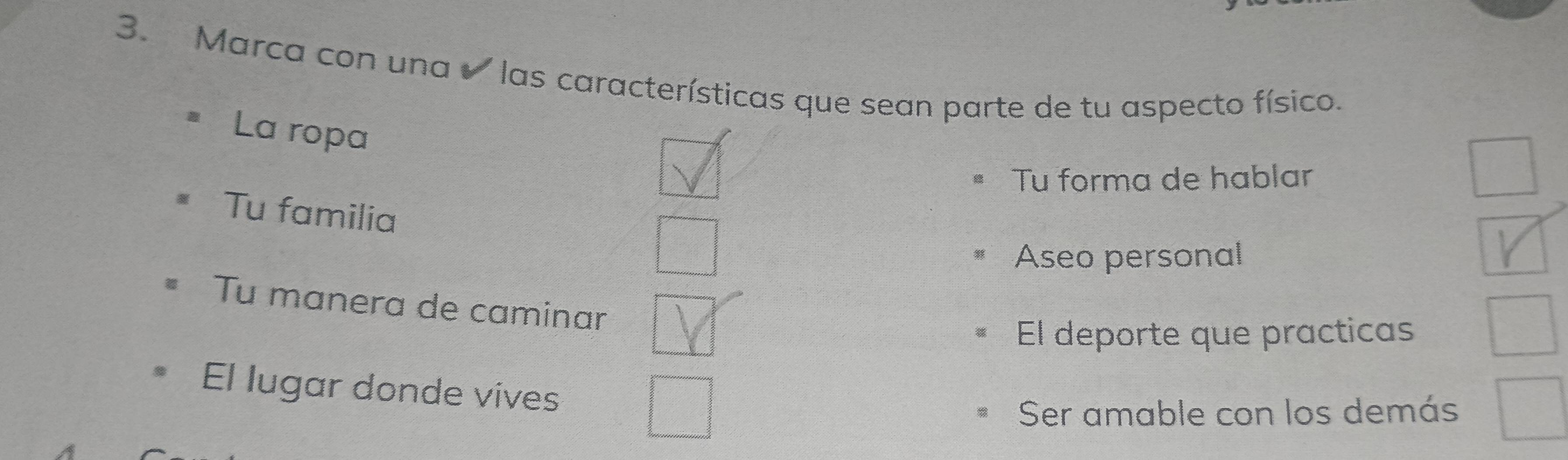 Marca con una las características que sean parte de tu aspecto físico.
La ropa
Tu forma de hablar
Tu familia
Aseo personal
Tu manera de caminar
El deporte que practicas
El lugar donde vives
Ser amable con los demás