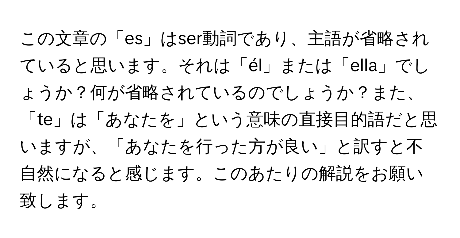 この文章の「es」はser動詞であり、主語が省略されていると思います。それは「él」または「ella」でしょうか？何が省略されているのでしょうか？また、「te」は「あなたを」という意味の直接目的語だと思いますが、「あなたを行った方が良い」と訳すと不自然になると感じます。このあたりの解説をお願い致します。