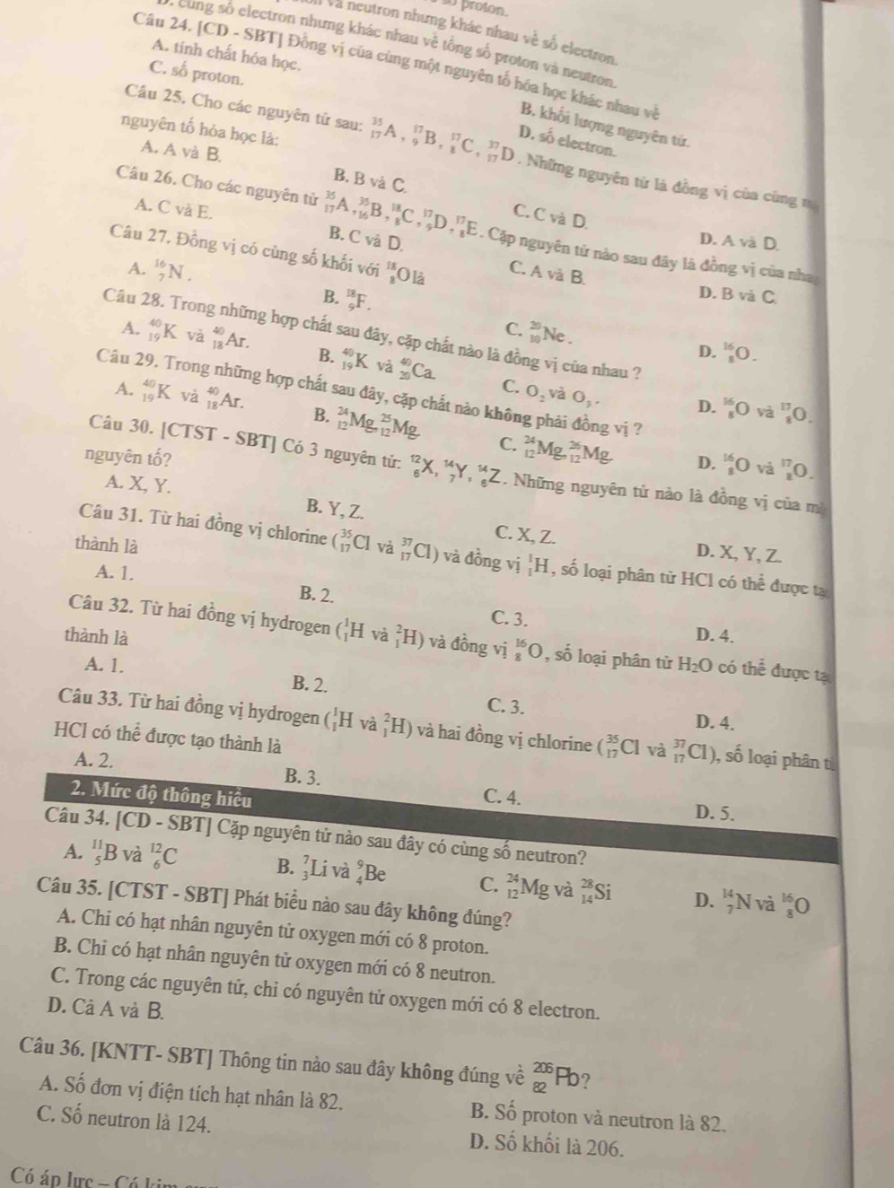 proton.
Ià Và neutron nhưng khác nhau về số electron
* ung số electron nhưng khác nhau về tổng số proton và neutron
A. tính chất hóa học.
Câu 24. [CD - SBT] Đồng vị của cùng một nguyên tố hóa học khác nhau về
C. số proton.
B. khối lượng nguyên tứ.
nguyên tố hóa học là:
D. số electron
Câu 25. Cho các nguyên tử sau: _(17)^(35)A,_9^((17)B,_8^(17)C,_(17)^(37) D. Những nguyên từ là đồng vị của cùng n
A. A và B.
B. B và C.
A. C và E. C. Cvan
Câu 26. Cho các nguyên tử _(17)^(36)A,_(16)^(35)B,_8^(18)C,_9^(17)D,_8^(17)E. Cặp nguyên tử nào sau đây là đồng vị của nha
B. Cvdot 2) D
D. A vä D.
Câu 27, Đồng vị có cùng số khối với  18/8  O là
A. _7^((16)N.
C. A và B
D. B và C
B. _9^(18)F. Ne .
Câu 28. Trong những hợp chất sau đây, cặp chất nào là đồng vị của nhau ?
C. beginarray)r 20 10endarray D. _8^((16)O.
A. _(19)^(40)K dot a)_(18)^(40)Ar. B. _(19)^(40)K _(20)^(40)Ca.
C. O_2 và O_3.
Câu 29. Trong những hợp chất sau đây, cặp chất nào không phải đồng vị ?
A. _(19)^(40)Kva_(18)^(40)Ar. B. _(12)^(24)Mg,_(12)^(25)Mg
D. _8^((16)O và _8^(13)0.
nguyên tố?
C. _(12)^(24)Mg_(9,12)^(36)Mg D. _8^(16)O và ^17)_3C )
Câu 30. [CTST-SBT] | Có 3 nguyên tử: _e eendarray X,^12X,_7^((14)Y)^14Z. Những nguyên tử nào là đồng vị của mì
A. X, Y.
B. Y, Z.
Câu 31. Từ hai đồng vị chlorine (_(17)^(35)CI
C. X Z. D. X, Y, Z.
thành là và _(17)^(37)Cl) và đồng vị _1^(1H , số loại phân từ HCl có thhat e) được tạ
A. 1.
B. 2.
C. 3.
thành là D. 4.
Câu 32. Từ hai đồng vị hydrogen (_1^(1Hva_1^2H) và đồng vi_8^(16)O,shat 0) loại phân tử H_2O có thể được tạ
A. 1. B. 2.
C. 3. D. 4.
Câu 33. Từ hai đồng vị hydrogen (_1^1Hva_1^2H) và hai đồng vị chlorine (_(17)^(35)Cl và _(17)^(37)Cl) , số loại phân t
HCl có thể được tạo thành là
A. 2.
B. 3.
2. Mức độ thông hiểu C. 4. D. 5.
Câu 34. [CD - SBT] Cặp nguyên tử nào sau đây có cùng số neutron?
A. _5^(11)B và _6^(12)C
B. _3^7Liva_4^9Be C. _(12)^(24)Mg và _(14)^(28)Si D. _7^(14)N và _8^1
Câu 35. [CTST - SBT] Phát biểu nào sau đây không đúng?
A. Chi có hạt nhân nguyên tử oxygen mới có 8 proton.
B. Chỉ có hạt nhân nguyên tử oxygen mới có 8 neutron.
C. Trong các nguyên tử, chỉ có nguyên tử oxygen mới có 8 electron.
D. Cả A và B.
Câu 36. [KNTT- SBT] Thông tin nào sau đây không đúng về _(82)^(206)Pb ?
A. Số đơn vị điện tích hạt nhân là 82. B. Số proton và neutron là 82.
C. Số neutron là 124. D. Số khối là 206.
Có áp lực - Có kin