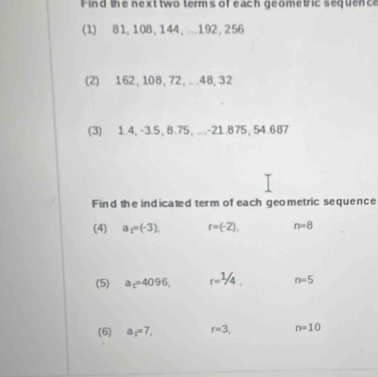 Find the next two terms of each geometric sequence 
(1) 81, 108, 144, 192, 256
(2) 162, 108, 72, . 48, 32
(3) 1.4, -3.5, 8.75, ... -21.875, 54.687
Find the indicated term of each geometric sequence 
(4) a_1=(-3), r=(-2), n=8
(5) a_1=4096, r=1/4, n=5
(6) a_1=7, r=3, n=10