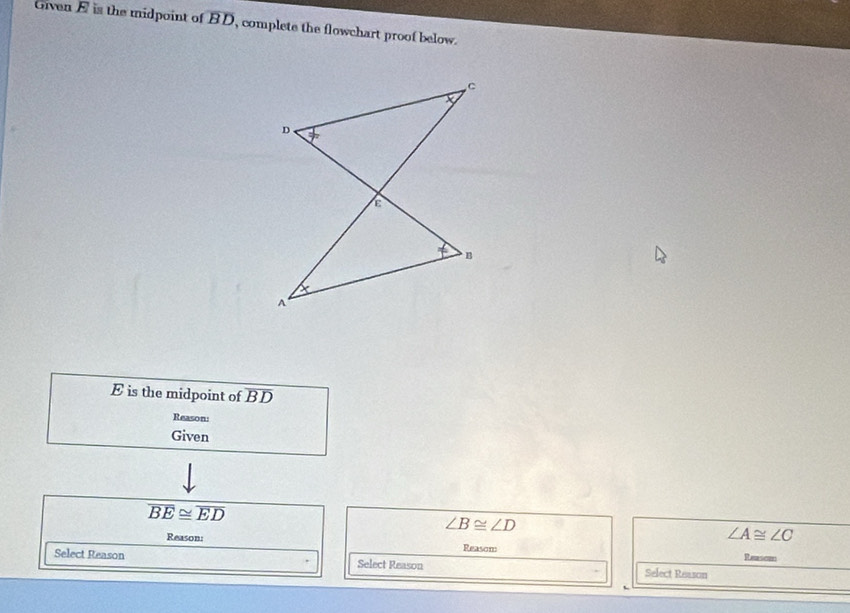 Given E is the midpoint of overline BD , complete the flowchart proof below.
E is the midpoint of overline BD
Reason:
Given
overline BE≌ overline ED
∠ B≌ ∠ D
∠ A≌ ∠ C
Reason: Reasom Reasom
Select Reason Select Reason Select Reason