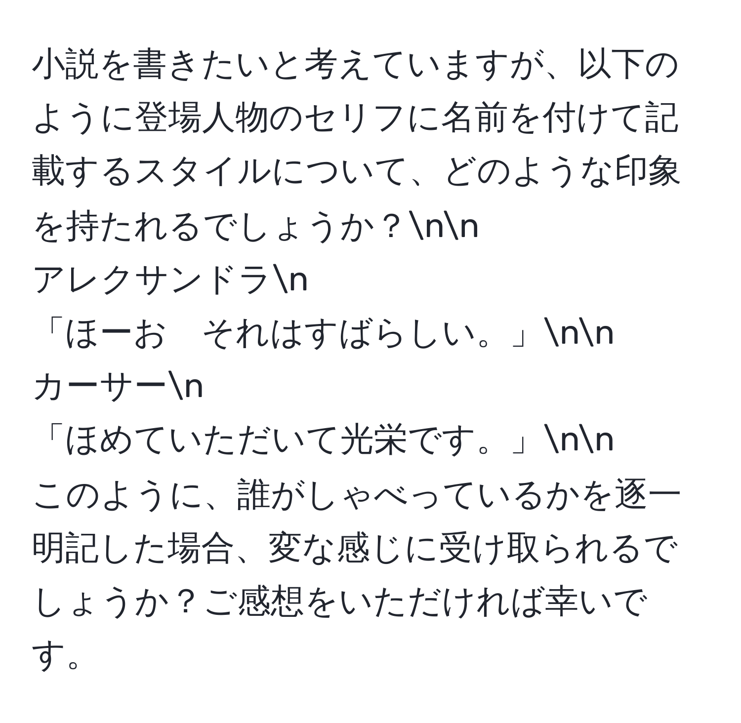 小説を書きたいと考えていますが、以下のように登場人物のセリフに名前を付けて記載するスタイルについて、どのような印象を持たれるでしょうか？nn  
アレクサンドラn  
「ほーお　それはすばらしい。」nn  
カーサーn  
「ほめていただいて光栄です。」nn  
このように、誰がしゃべっているかを逐一明記した場合、変な感じに受け取られるでしょうか？ご感想をいただければ幸いです。