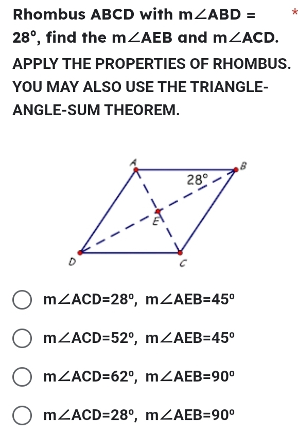 Rhombus ABCD with m∠ ABD= *
28° , find the m∠ AEB and m∠ ACD.
APPLY THE PROPERTIES OF RHOMBUS.
YOU MAY ALSO USE THE TRIANGLE-
ANGLE-SUM THEOREM.
m∠ ACD=28°,m∠ AEB=45°
m∠ ACD=52°,m∠ AEB=45°
m∠ ACD=62°,m∠ AEB=90°
m∠ ACD=28°,m∠ AEB=90°