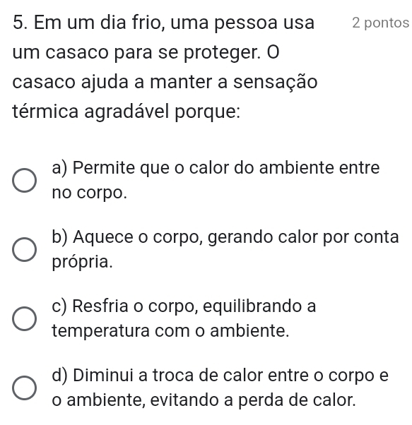 Em um dia frio, uma pessoa usa 2 pontos
um casaco para se proteger. O
casaco ajuda a manter a sensação
térmica agradável porque:
a) Permite que o calor do ambiente entre
no corpo.
b) Aquece o corpo, gerando calor por conta
própria.
c) Resfria o corpo, equilibrando a
temperatura com o ambiente.
d) Diminui a troca de calor entre o corpo e
o ambiente, evitando a perda de calor.