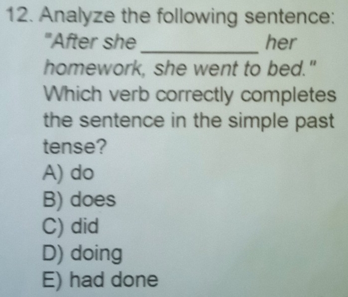 Analyze the following sentence:
"After she_ her
homework, she went to bed."
Which verb correctly completes
the sentence in the simple past 
tense?
A) do
B) does
C) did
D) doing
E) had done