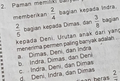 aman memiliki Ban
memberikan  2/4  bagian kepada Indra,
 2/5  bagian kepada Dimas, dan  3/8  bagian
kepada Deni, Urutan anak dari yang
menerima permen paling banyak adalah ...
a. Dimas, Deni, dan Indra
b. Indra, Dimas, dan Deni
u c. Indra, Deni, dan Dimas
M
d. Deni, Indra, dan Dimas  2/7 