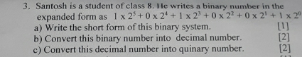 Santosh is a student of class 8. He writes a binary number in the 
expanded form as 1* 2^5+0* 2^4+1* 2^3+0* 2^2+0* 2^1+1* 2^0
a) Write the short form of this binary system. [1] 
b) Convert this binary number into decimal number. [2] 
c) Convert this decimal number into quinary number. [2]