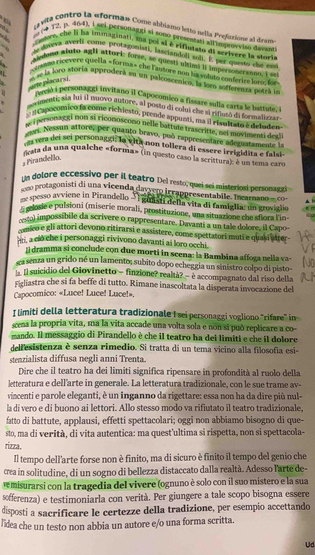 a vita contro la «forma» Come abbiamo letto nella Prefuzione al drame
(* T2, p. 464), i sei personaggi si sono presentati all'improvviso davant
autore, che li ha immaginati, ma poi si è rifiutato di scrivere la storia
e doveva averli come protagonisti, lasciandoli soli, É per questo che essi
medono aiuto agli attori: forse, se questí ultimi li impersoneranno, i se
ia.
a potanno ricevere quella «forma» che l'autore non ha voluto conferire loro: for «
a. arte placarsi se se la loro storia approderà su un palcoscenico, la loro sofferenza potrá in
Perció i personaggi invitano il Capocomico a fissare sulla carta le battute, i
aovimenti; sia lui il nuovo autore, al posto di colui che si rifiutō di formalizzar-
I Capocomico fa come richiesto, prende appunti, ma il risultato è deluden
w i personaggi non si riconoscono nelle battute trascritte, nei movimentí degli
anori. Nessun attore, per quanto bravo, può rappresentare adeguatamente la
via vera dei sei personaggi; la vita non tollera di essere irrigidita e falsi-
ficata da una qualche «forma» (in questo caso la scrittura): è un tema caro
a Pirandello.
Un dolore eccessivo per il teatão Del resto, quei sei misteriosi personaggi
sono protagonisti di una vicenda davvero irrappresentabile. Incarnano — co-
me spesso avviene in Pirandello → i guasti della vita di famiglia: un groviglio e n
digelosie e pulsioni (miserie morali, prostituzione, una situazione che sfiora l'in- illo
cesto) impossibile da scrivere o rappresentare. Davanti a un tale dolore, il Capo-
comico e gli attori devono ritirarsi e assistere, come spettatori muti e quasi atter-
riti, a cio che i personaggi rivivono davanti ai loro occhi.
Il dramma si conclude cọn due morti in scena: la Bambina affoga nella va-
sca senza un grido né un lamento; subito dopo echeggia un sinistro colpo di pisto-
la. Il suicidio del Giovinetto - finzione? realtà? − è accompagnato dal riso della
Figliastra che si fa beffe di tutto. Rimane inascoltata la disperata invocazione del
Capocomico: «Luce! Luce! Luce!».
I limiti della letteratura tradizionale I sei personaggi vogliono “rìfare” in
scena la propria vita, ma la vita accade una volta sola e non si può replicare a co-
mando. Il messaggio di Pirandello è che il teatro ha dei limiti e che il dolore
dell'esistenza è senza rimedio. Si tratta di un tema vicino alla filosofia esi-
stenzialista diffusa negli anni Trenta.
Dire che il teatro ha dei limiti significa ripensare in profondità al ruolo della
letteratura e dell’arte in generale. La letteratura tradizionale, con le sue trame av-
vincenti e parole eleganti, è un inganno da rigettare: essa non ha da dire più nul-
la di vero e di buono ai lettori. Allo stesso modo va rifiutato il teatro tradizionale,
fatto di battute, applausi, effetti spettacolari; oggi non abbiamo bisogno di que-
sto, ma di verità, di vita autentica: ma quest’ultima si rispetta, non si spettacola-
rizza.
Il tempo dell’arte forse non è finito, ma di sicuro è finito il tempo del genio che
crea in solitudine, di un sogno di bellezza distaccato dalla realtà. Adesso l’arte de-
ve misurarsi con la tragedia del vivere (ognuno è solo con il suo mistero e la sua
sofferenza) e testimoniarla con verità. Per giungere a tale scopo bisogna essere
disposti a sacrificare le certezze della tradizione, per esempio accettando
lidea che un testo non abbia un autore e/o una forma scritta.
Ud