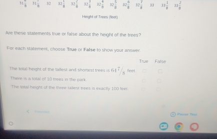 31  6/8  31 7/8  32 32 1/8  32 2/8  32 3/8  32 4/8  32 5/8  32 6/8  32 7/8  33 33 1/8  33 2/8 
Height of Trees (feet)
Are these statements true or false about the height of the trees?
For each statement, choose True or False to show your answer.
True False
The total height of the tallest and shortest trees is 64 / feet.
There is a total of 10 trees in the park.
The total height of the three tallest trees is exactly 100 feet.
() Pause Tesi