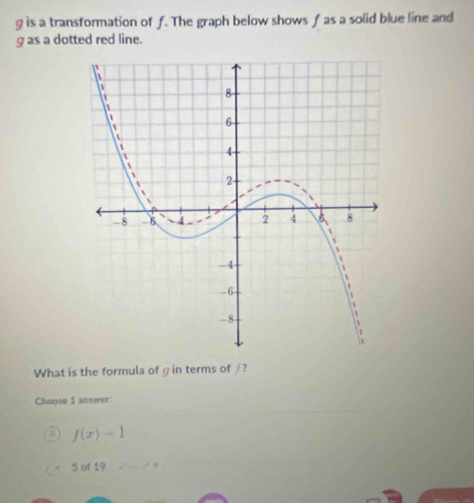 g is a transformation of f. The graph below shows f as a solid blue line and
g as a dotted red line.
What is the formula of g in terms of /?
Choose 1 answer
f(x)-1
5 of 19 .