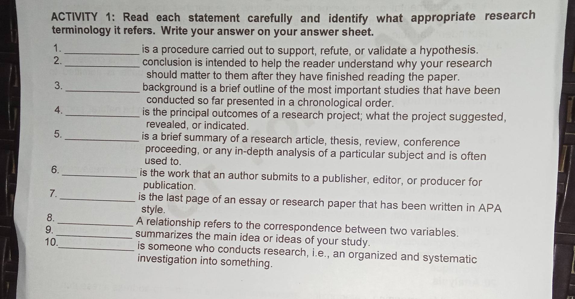 ACTIVITY 1: Read each statement carefully and identify what appropriate research 
terminology it refers. Write your answer on your answer sheet. 
1. 
_is a procedure carried out to support, refute, or validate a hypothesis. 
2. 
_conclusion is intended to help the reader understand why your research 
should matter to them after they have finished reading the paper. 
3. 
_background is a brief outline of the most important studies that have been 
conducted so far presented in a chronological order. 
4. 
_is the principal outcomes of a research project; what the project suggested, 
revealed, or indicated. 
5. _is a brief summary of a research article, thesis, review, conference 
proceeding, or any in-depth analysis of a particular subject and is often 
used to. 
6. _is the work that an author submits to a publisher, editor, or producer for 
publication. 
7. 
_is the last page of an essay or research paper that has been written in APA 
style. 
8._ A relationship refers to the correspondence between two variables. 
9. _summarizes the main idea or ideas of your study. 
10._ is someone who conducts research, i.e., an organized and systematic 
investigation into something.