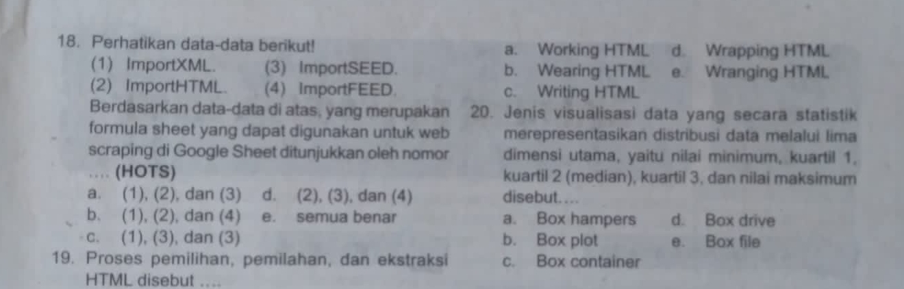 Perhatikan data-data berikut! a. Working HTML d Wrapping HTML
(1) ImportXML. (3) ImportSEED. b. Wearing HTML e. Wranging HTML.
(2) ImportHTML. (4) ImportFEED. c. Writing HTML
Berdasarkan data-data di atas, yang merupakan 20. Jenis visualisasi data yang secara statistik
formula sheet yang dapat digunakan untuk web merepresentasikan distribusi data melalui lima
scraping di Google Sheet ditunjukkan oleh nomor dimensi utama, yaitu nilai minimum, kuartil 1.
… (HOTS) kuartil 2 (median), kuartil 3, dan nilai maksimum
a. (1), (2), dan (3) d. (2), (3), dan (4) disebut....
b. (1), (2), dan (4) e. semua benar a. Box hampers d. Box drive
c. (1), (3), dan (3) b. Box plot e. Box file
19. Proses pemilihan, pemilahan, dan ekstraksi c. Box container
HTML disebut ....