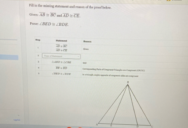 Fill in the missing statement and reason of the proof below. 
Given: overline AB≌ overline BC and overline AD≌ overline CE. 
Prove: ∠ BED≌ ∠ BDE. 
Step Statement Krason
overline AB≌ overline BC
1
overline AD≌ overline CE Gie 
Type of Statement 
3 △ ABD≌ △ CBE SAS 
4 overline BE≌ overline BD Coeresponding Parts of Congruent Triangles are Congruent (CPCTC) 
s ∠ BED≌ ∠ BDE In a triangle, angles opposite of congreent side are congroent 
Lng Out