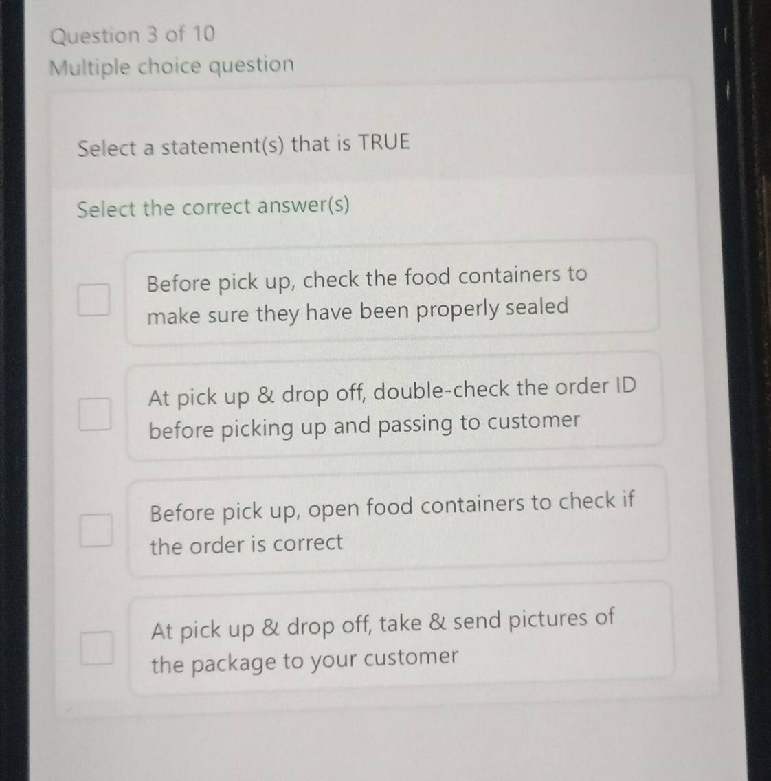 question
Select a statement(s) that is TRUE
Select the correct answer(s)
Before pick up, check the food containers to
make sure they have been properly sealed
At pick up & drop off, double-check the order ID
before picking up and passing to customer
Before pick up, open food containers to check if
the order is correct
At pick up & drop off, take & send pictures of
the package to your customer