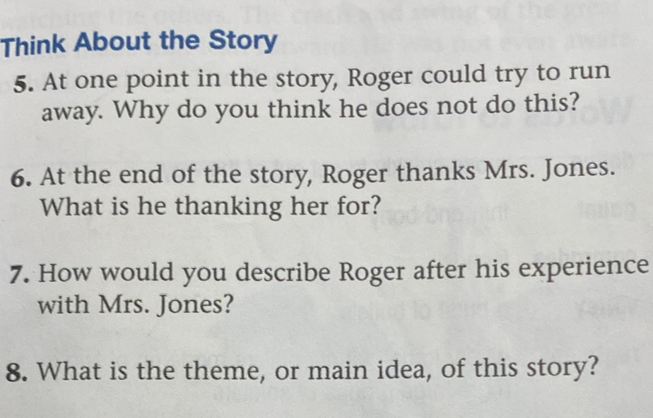 Think About the Story 
5. At one point in the story, Roger could try to run 
away. Why do you think he does not do this? 
6. At the end of the story, Roger thanks Mrs. Jones. 
What is he thanking her for? 
7. How would you describe Roger after his experience 
with Mrs. Jones? 
8. What is the theme, or main idea, of this story?