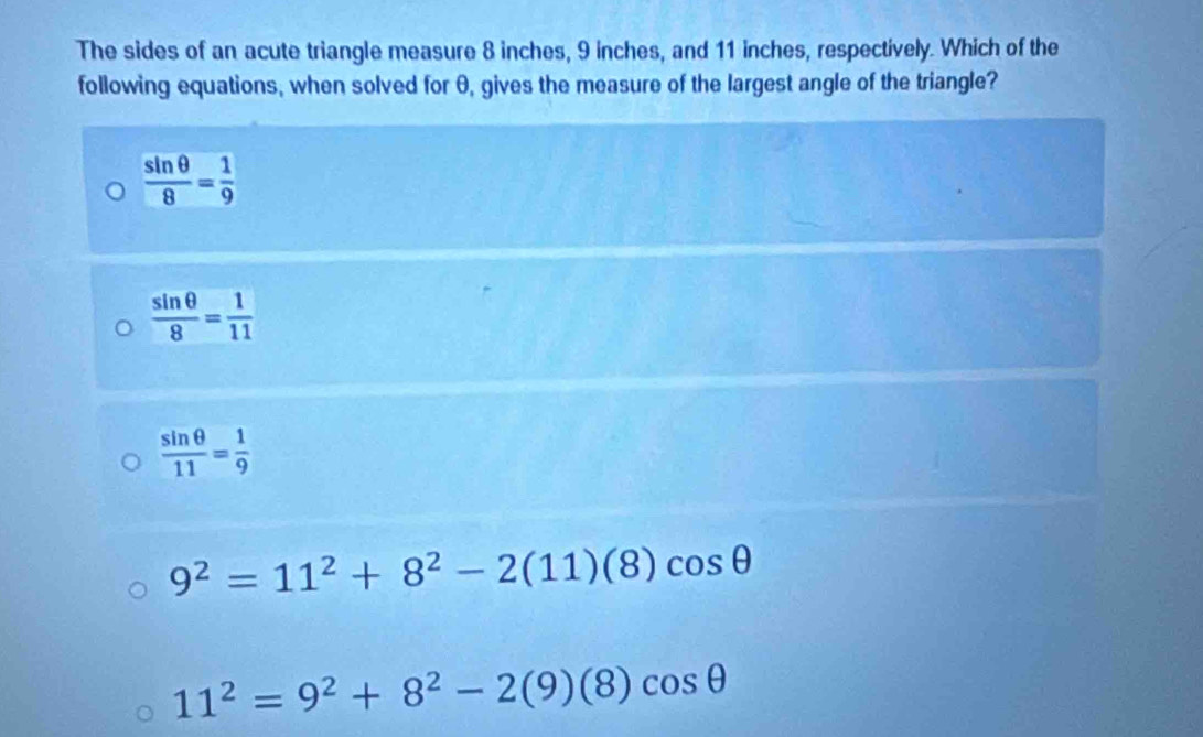 The sides of an acute triangle measure 8 inches, 9 inches, and 11 inches, respectively. Which of the
following equations, when solved for θ, gives the measure of the largest angle of the triangle?
 sin θ /8 = 1/9 
 sin θ /8 = 1/11 
 sin θ /11 = 1/9 
9^2=11^2+8^2-2(11)(8)cos θ
11^2=9^2+8^2-2(9)(8)cos θ