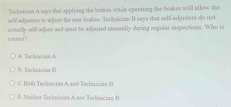 Technician A says that applying the brakes while operating the brakes will allow the
self-adjusters to adjust the rear brakes. Technician B says that self-adjusters do not
actually self-adjust and must be adjusted manually during regular inspections. Who is
correct?
a. Technician A
b. Technician B
c. Both Technician A and Technician B
d. Neither Technician A nor Technician B