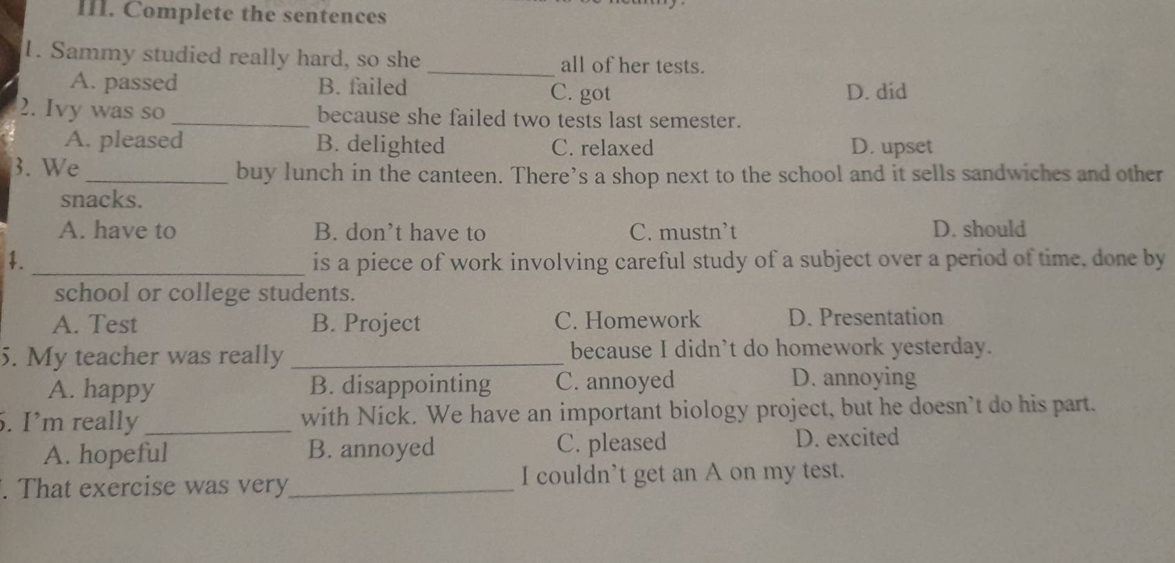 Complete the sentences
1. Sammy studied really hard, so she _all of her tests.
A. passed B. failed C. got D. did
2. Ivy was so_ because she failed two tests last semester.
A. pleased B. delighted C. relaxed D. upset
3. We
_buy lunch in the canteen. There’s a shop next to the school and it sells sandwiches and other
snacks.
A. have to B. don’t have to C. mustn’t D. should
4. _is a piece of work involving careful study of a subject over a period of time, done by
school or college students.
A. Test B. Project C. Homework
D. Presentation
5. My teacher was really _because I didn’t do homework yesterday.
A. happy B. disappointing C. annoyed
D. annoying
. I’m really _with Nick. We have an important biology project, but he doesn’t do his part.
A. hopeful B. annoyed C. pleased D. excited
. That exercise was very_ I couldn’t get an A on my test.