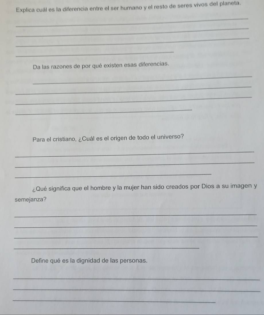 Explica cuál es la diferencia entre el ser humano y el resto de seres vivos del planeta. 
_ 
_ 
_ 
_ 
Da las razones de por qué existen esas diferencias. 
_ 
_ 
_ 
_ 
Para el cristiano, ¿Cuál es el origen de todo el universo? 
_ 
_ 
_ 
¿Qué significa que el hombre y la mujer han sido creados por Dios a su imagen y 
semejanza? 
_ 
_ 
_ 
_ 
Define qué es la dignidad de las personas. 
_ 
_ 
_