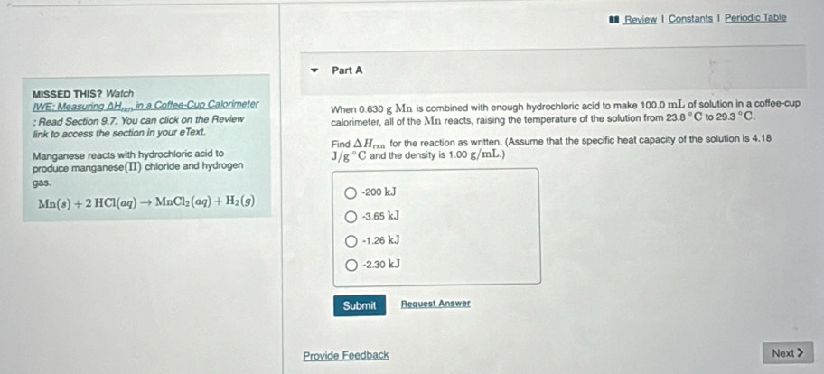 Review 1 Constants 1 Periodic Table
Part A
MISSED THIS? Watch
/WE: Measuring △ H_nn in a Coffee-Cup Calorimeter
; Read Section 9.7. You can click on the Review When 0.630 g Mn is combined with enough hydrochloric acid to make 100.0 mL of solution in a coffee-cup
link to access the section in your eText. calorimeter, all of the Mn reacts, raising the temperature of the solution from 23.8°C to 29.3°C. 
Find △ H_rmn for the reaction as written. (Assume that the specific heat capacity of the solution is 4.18
Manganese reacts with hydrochloric acid to and the density is 1.00 g/mL.)
A /g°C
produce manganese(II) chloride and hydrogen
gas. -200 kJ
Mn(s)+2HCl(aq)to MnCl_2(aq)+H_2(g)
-3.65 kJ
-1.26 kJ
-2.30 kJ
Submit Request Answer
Provide Feedback Next>