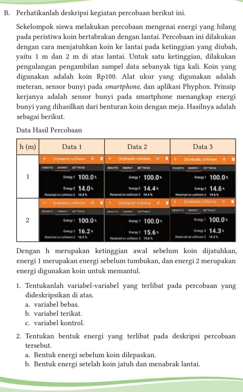 Perhatikanlah deskripsi kegiatan percobaan berikut ini. 
Sekelompok siswa melakukan percobaan mengenai energi yang hilang 
pada peristiwa koin bertabrakan dengan lantai. Percobaan ini dilakukan 
dengan cara menjatuhkan koin ke lantai pada ketinggian yang diubah, 
yaitu 1 m dan 2 m di atas lantai. Untuk satu ketinggian, dilakukan 
pengulangan pengambilan sampel data sebanyak tiga kali. Koin yang 
digunakan adalah koin Rp100. Alat ukur yang digunakan adalah 
meteran, sensor bunyi pada smartphone, dan aplikasi Phyphox. Prinsip 
kerjanya adalah sensor bunyi pada smartphone menangkap energi 
bunyi yang dihasilkan dari benturan koin dengan meja. Hasilnya adalah 
sebagai berikut. 
Data Hasil Percobaan 
Dengan h merupakan ketinggian awal sebelum koin dijatuhkan, 
energi 1 merupakan energi sebelum tumbukan, dan energi 2 merupakan 
energi digunakan koin untuk memantul. 
1. Tentukanlah variabel-variabel yang terlibat pada percobaan yang 
dideskripsikan di atas. 
a. variabel bebas. 
b. variabel terikat. 
c. variabel kontrol. 
2. Tentukan bentuk energi yang terlibat pada deskripsi percobaan 
tersebut. 
a. Bentuk energi sebelum koin dilepaskan. 
b. Bentuk energi setelah koin jatuh dan menabrak lantai.