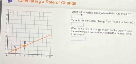 Calculating a Rate of Change 
What is the vertical change from Point A to Point B? 
What is the horizontal change from Point A to Point B? 
What is the rate of change shown on the graph? Give 
the answer as a decimal rounded to the nearest tenth. 
if necessary