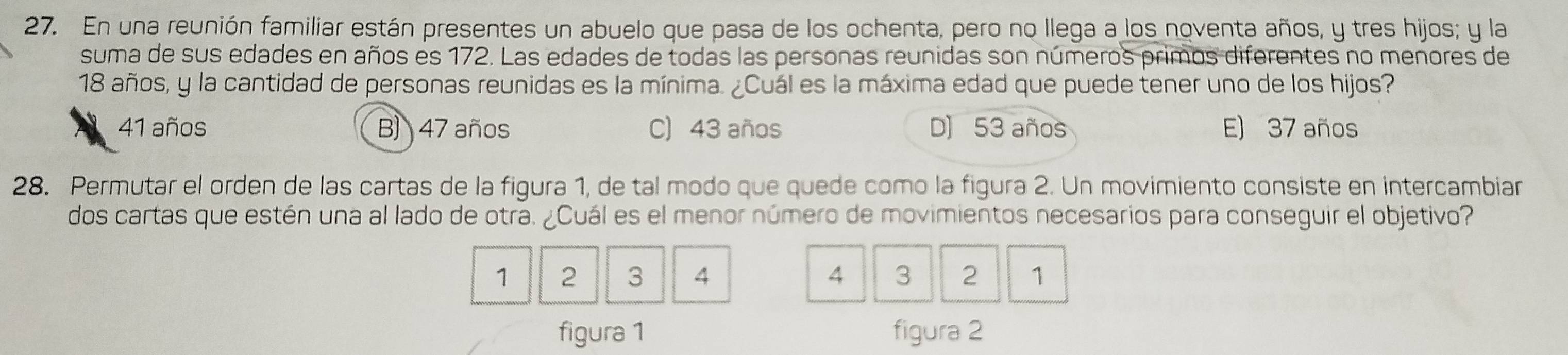 En una reunión familiar están presentes un abuelo que pasa de los ochenta, pero no llega a los noventa años, y tres hijos; y la
suma de sus edades en años es 172. Las edades de todas las personas reunidas son números primos diferentes no menores de
18 años, y la cantidad de personas reunidas es la mínima. ¿Cuál es la máxima edad que puede tener uno de los hijos?
41 años B) 47 años C) 43 años D) 53 años E) 37 años
28. Permutar el orden de las cartas de la figura 1, de tal modo que quede como la figura 2. Un movimiento consiste en intercambiar
dos cartas que estén una al lado de otra. ¿Cuál es el menor número de movimientos necesarios para conseguir el objetivo?
1 2 3 4 4 3 2 1
figura 1 figura 2