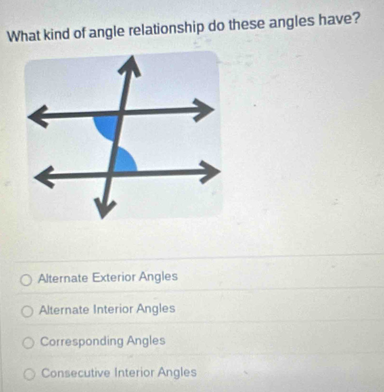 What kind of angle relationship do these angles have?
Alternate Exterior Angles
Alternate Interior Angles
Corresponding Angles
Consecutive Interior Angles