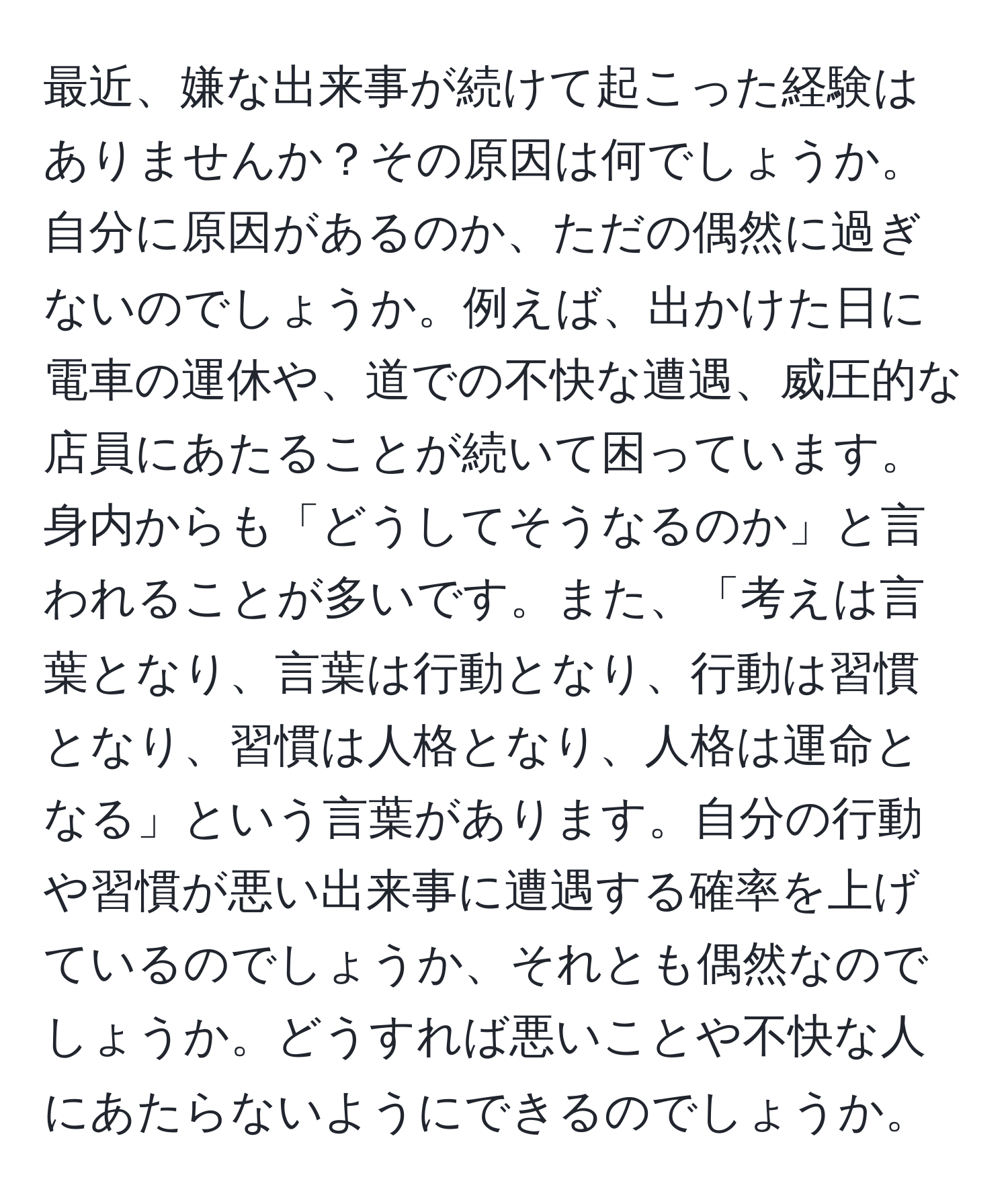 最近、嫌な出来事が続けて起こった経験はありませんか？その原因は何でしょうか。自分に原因があるのか、ただの偶然に過ぎないのでしょうか。例えば、出かけた日に電車の運休や、道での不快な遭遇、威圧的な店員にあたることが続いて困っています。身内からも「どうしてそうなるのか」と言われることが多いです。また、「考えは言葉となり、言葉は行動となり、行動は習慣となり、習慣は人格となり、人格は運命となる」という言葉があります。自分の行動や習慣が悪い出来事に遭遇する確率を上げているのでしょうか、それとも偶然なのでしょうか。どうすれば悪いことや不快な人にあたらないようにできるのでしょうか。