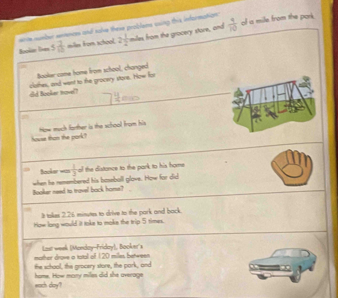 whte number enences and sake these problems csing this information: 
Bookán lie 5 3/10  milles from school. 2 1/2  miles from the gracery store, and  9/10 
of a mile from the pork. 
Booker came home from school, changed 
clathes, and went to the grocery store. How for 
did Booker travel? 
tow much farther is the school from his 
house tham the pork? 
Booker was  1/3  ol the distance to the park to his home 
when he remembered his baseball glove. How far did 
Booker need to travel back home? 
It takes 2.26 minutes to drive to the park and back. 
How long would it take to make the trip 5 times. 
Last week (Monday-Friday), Booker's 
mother drave o tatal of 120 milles between 
the school, the grocery store, the park, and 
hame. How many miles did she average 
each doy?