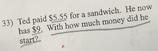 Ted paid $5.55 for a sandwich. He now 
has $9. With how much money did he 
start?