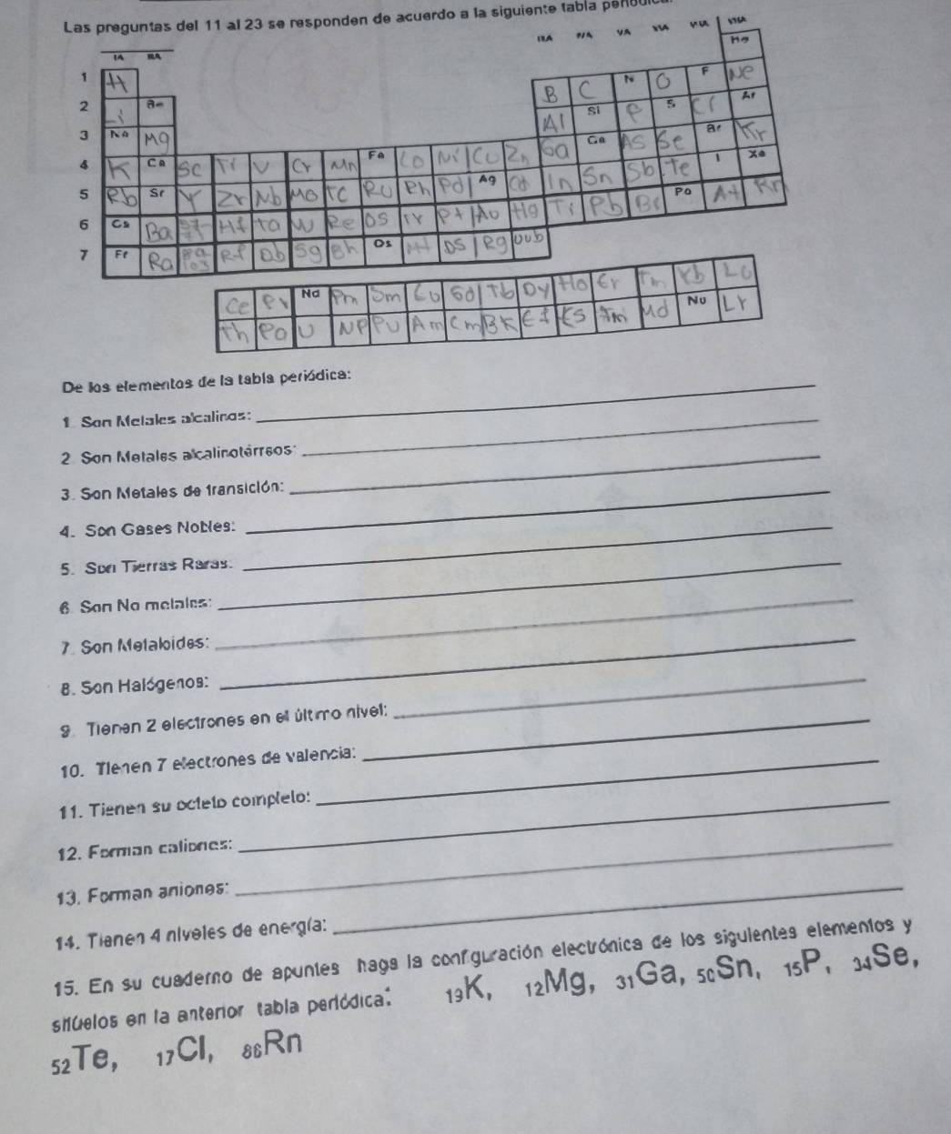 den de acuerdo a la siguiente tabía per80 
V6A 
De los elementos de la tabla periódica: 
1 Son Melales alcalinos:_ 
2 Son Metales a calinotérreos_ 
3. Son Metales de fransición: 
4. Son Gases Nobles:_ 
5. Sor Tierras Raras. 
6 Son No melales: 
_ 
7. Son Metakides: 
_ 
8. Son Halogenos: 
_ 
9 Tienen 2 electrones en ell último nível: 
_ 
10. Tlenen 7 electrones de valencia: 
11. Tienen su octelo complelo: 
12. Forman caliones:_ 
13. Forman aniones:_ 
14. Tienen 4 nívoles de energía: 
15. En su cuaderno de apuntes haga la confguración electrónica de los sigulentes elementos y 
shuelos en la anterior tabla periódica: 13K ， 12Mg ， 31Ga, 5Sn, 15P, 34Se,
52Te ， 17CI ， 88Rn