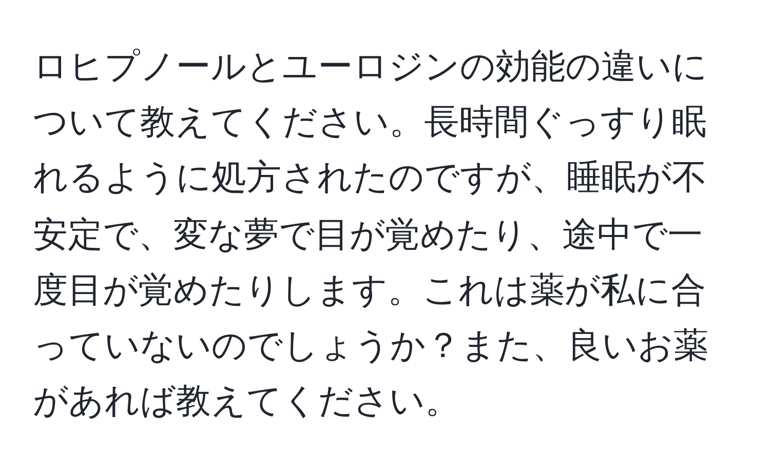 ロヒプノールとユーロジンの効能の違いについて教えてください。長時間ぐっすり眠れるように処方されたのですが、睡眠が不安定で、変な夢で目が覚めたり、途中で一度目が覚めたりします。これは薬が私に合っていないのでしょうか？また、良いお薬があれば教えてください。