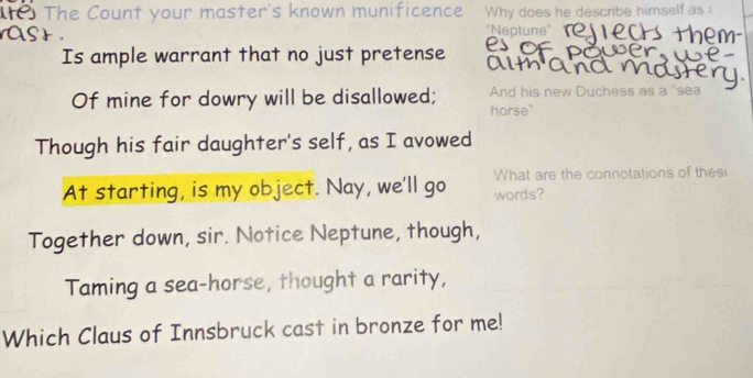 The Count your master's known munificence Why does he descnbe himself as 
''Neptune'' 
Is ample warrant that no just pretense alt 
Of mine for dowry will be disallowed; horse" And his new Duchess as a "sea 
Though his fair daughter's self, as I avowed 
What are the connotations of thes 
At starting, is my object. Nay, we'll go words? 
Together down, sir. Notice Neptune, though, 
Taming a sea-horse, thought a rarity, 
Which Claus of Innsbruck cast in bronze for me!