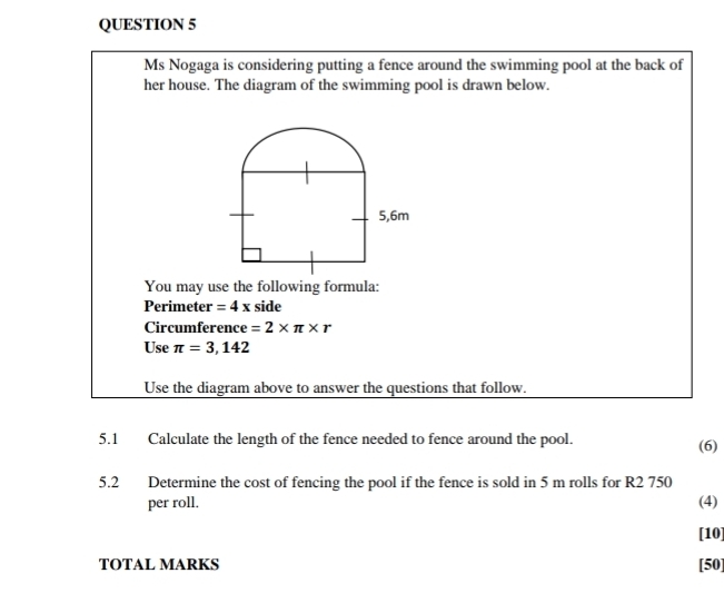 Ms Nogaga is considering putting a fence around the swimming pool at the back of 
her house. The diagram of the swimming pool is drawn below. 
You may use the following formula: 
Perimeter =4x side 
Circumference =2* π * r
Use π =3,142
Use the diagram above to answer the questions that follow. 
5.1 Calculate the length of the fence needed to fence around the pool. (6) 
5.2 Determine the cost of fencing the pool if the fence is sold in 5 m rolls for R2 750
per roll. (4) 
[10] 
TOTAL MARKS [50]