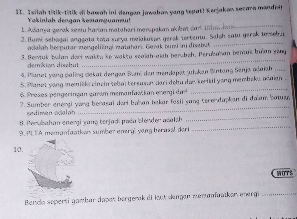 Isilah titik-titik di bawah ini dengan jawaban yang tepat! Kerjakan secara mandiri! 
Yakinlah dengan kemampuanmu! 
1. Adanya gerak semu harian matahari merupakan akibat dari I a_ 
2.Bumi sebagai anggota tata surya melakukan gerak tertentu. Salah satu gerak tersebut 
adalah berputar mengelilingi matahari. Gerak bumi ini disebut 
_ 
_ 
3. Bentuk bulan dari waktu ke waktu seolah-olah berubah. Perubahan bentuk bulan yang 
demikian disebut 
4. Planet yang paling dekat dengan Bumi dan mendapat julukan Bintang Senja adalah ..... 
_ 
5. Planet yang memiliki cincin tebal tersusun dari debu dan kerikil yang membeku adalah . 
6.Proses pengeringan garam memanfaatkan energi dari 
7. Sumber energi yang berasal dari bahan bakar fosil yang terendapkan di dalam batuan 
sedimen adalah 
_ 
8. Perubahan energi yang terjadi pada blender adalah 
_ 
9. PLTA memanfaatkan sumber energi yang berasal dari 
_ 
10. 
HOTS 
Benda seperti gambar dapat bergerak di laut dengan memanfaatkan energi_