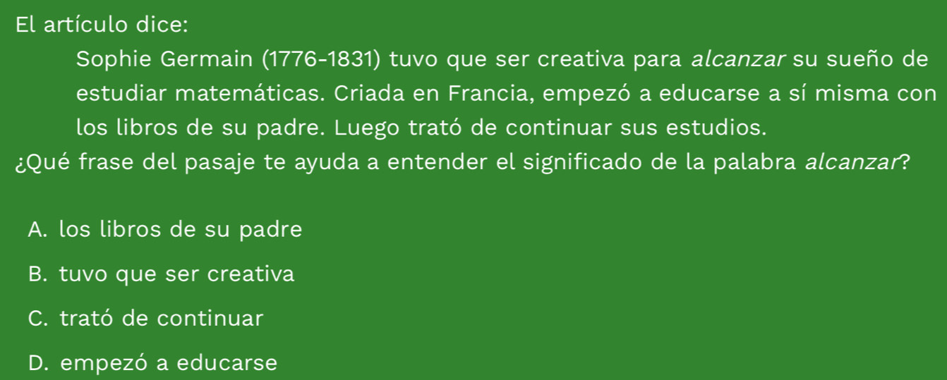 El artículo dice:
Sophie Germain (1776-1831) tuvo que ser creativa para alcanzar su sueño de
estudiar matemáticas. Criada en Francia, empezó a educarse a sí misma con
los libros de su padre. Luego trató de continuar sus estudios.
¿Qué frase del pasaje te ayuda a entender el significado de la palabra alcanzar?
A. los libros de su padre
B. tuvo que ser creativa
C. trató de continuar
D. empezó a educarse