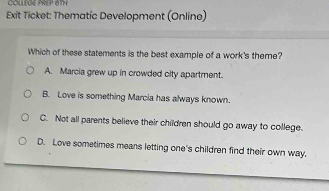 COLLEGE PREP 6TH
Exit Ticket: Thematic Development (Online)
Which of these statements is the best example of a work's theme?
A. Marcia grew up in crowded city apartment.
B. Love is something Marcia has always known.
C. Not all parents believe their children should go away to college.
D. Love sometimes means letting one's children find their own way.