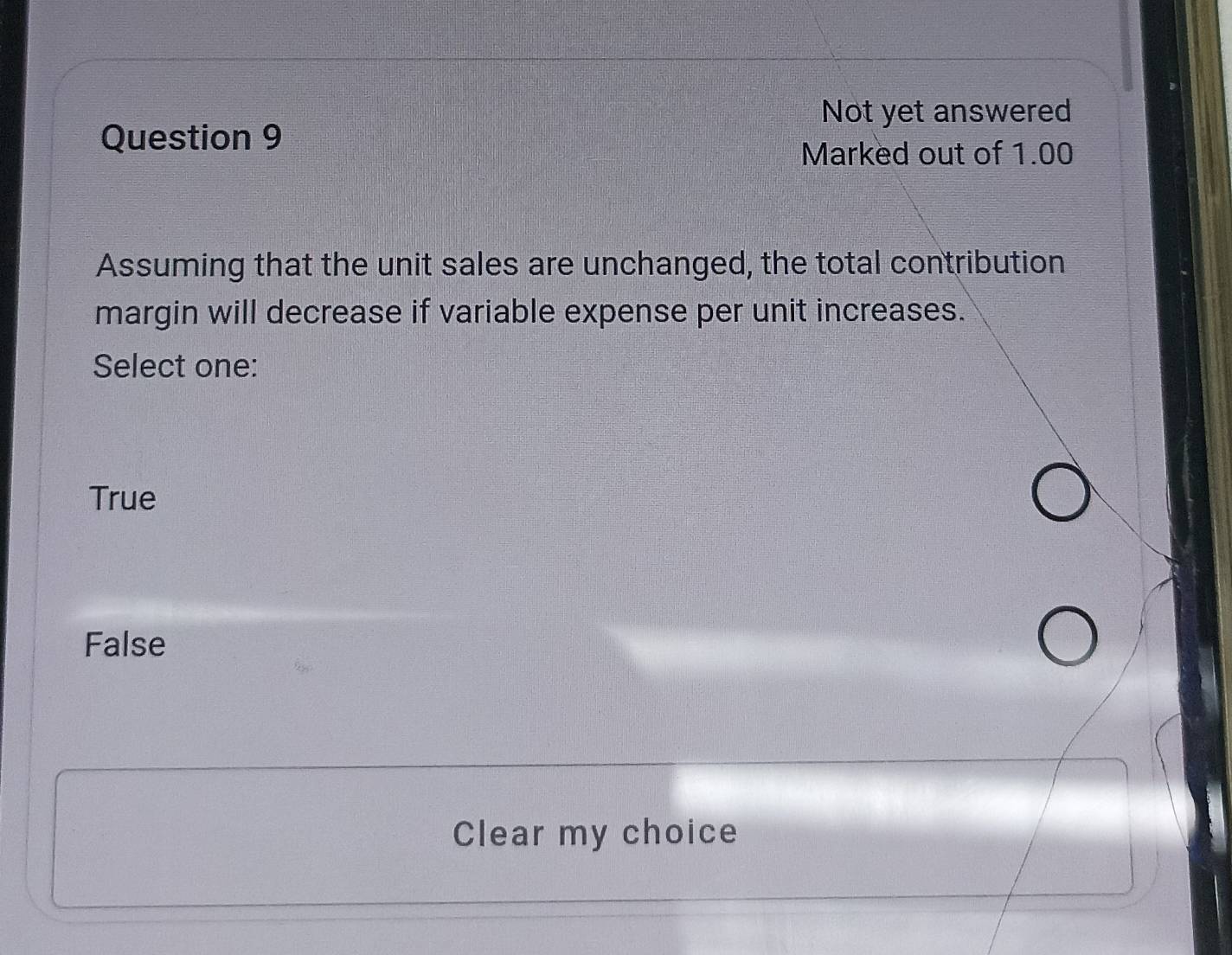 Not yet answered
Question 9
Marked out of 1.00
Assuming that the unit sales are unchanged, the total contribution
margin will decrease if variable expense per unit increases.
Select one:
True
False
Clear my choice